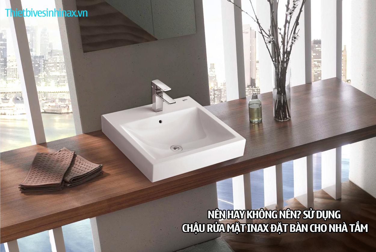 Nên hay không nên sử dụng chậu rửa mặt Inax đặt bàn ?